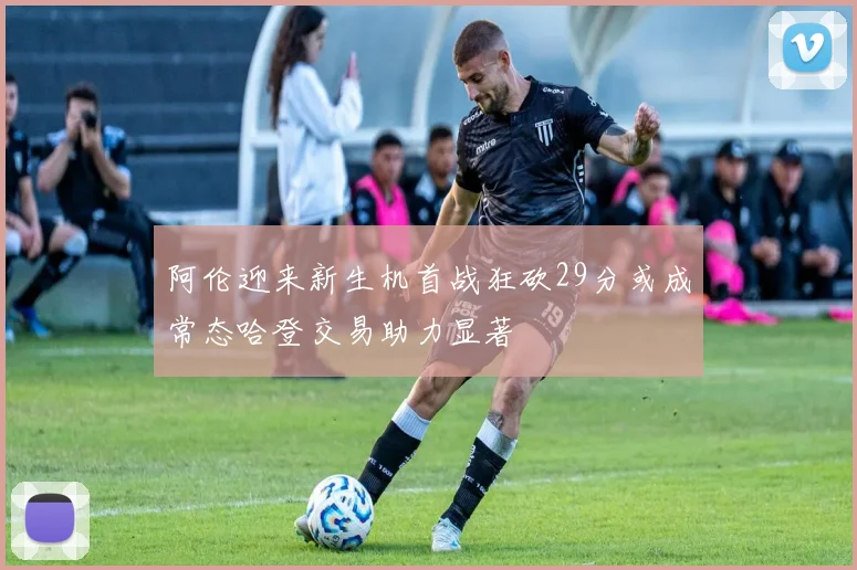 阿伦迎来新生机首战狂砍29分或成常态哈登交易助力显著