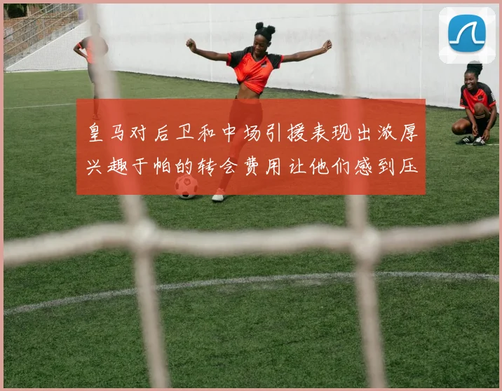 皇马对后卫和中场引援表现出浓厚兴趣于帕的转会费用让他们感到压力