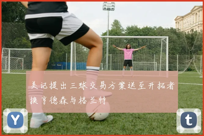 美记提出三球交易方案送至开拓者换亨德森与格兰特