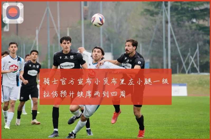 骑士官方宣布小莫布里左小腿一级拉伤预计缺席两到四周