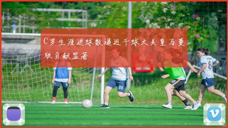 C罗生涯进球数逼近千球大关皇马曼联贡献显著
