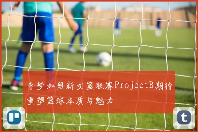 李梦加盟新女篮联赛ProjectB期待重塑篮球本质与魅力