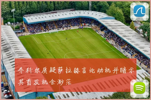 乔科尔质疑萨拉赫言论动机并暗示其首发机会渺茫