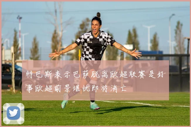 特巴斯表示巴萨脱离欧超联赛是好事欧超前景堪忧即将消亡