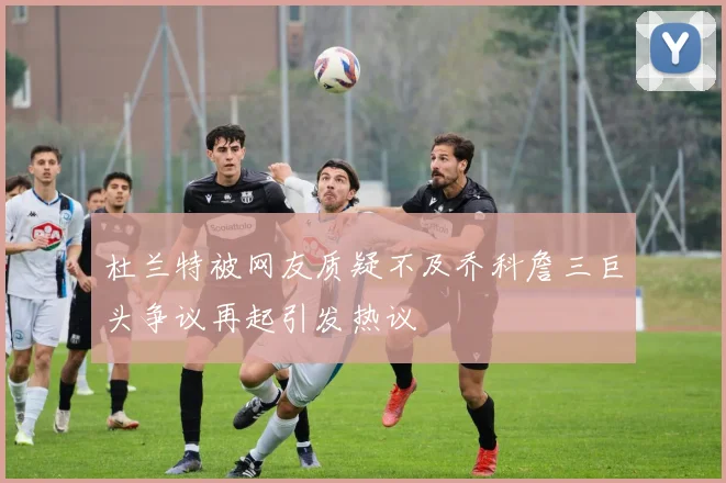 杜兰特被网友质疑不及乔科詹三巨头争议再起引发热议