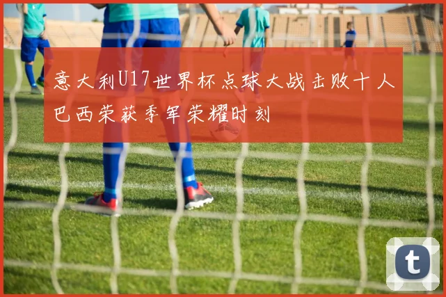 意大利U17世界杯点球大战击败十人巴西荣获季军荣耀时刻
