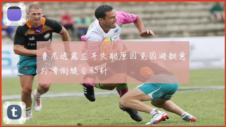 鲁尼透露左耳失聪原因竟因游艇意外滑倒缝合45针