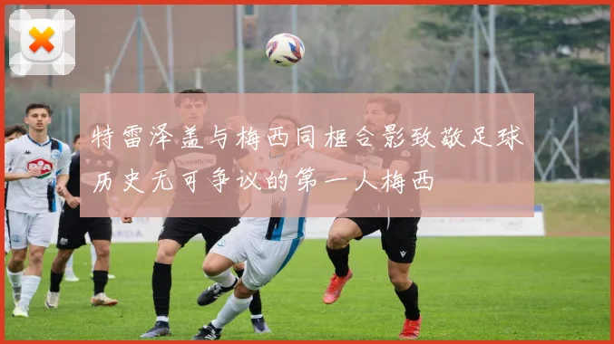 特雷泽盖与梅西同框合影致敬足球历史无可争议的第一人梅西