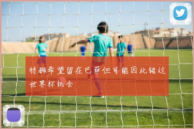 特狮希望留在巴萨但可能因此错过世界杯机会