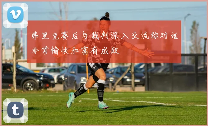 弗里克赛后与裁判深入交流称对话非常愉快和富有成效