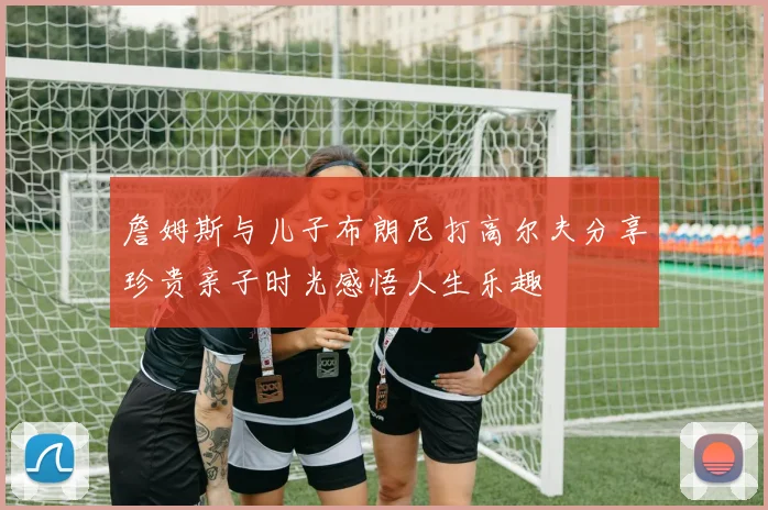詹姆斯与儿子布朗尼打高尔夫分享珍贵亲子时光感悟人生乐趣