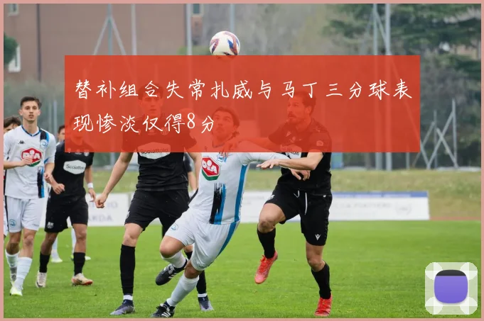 替补组合失常扎威与马丁三分球表现惨淡仅得8分