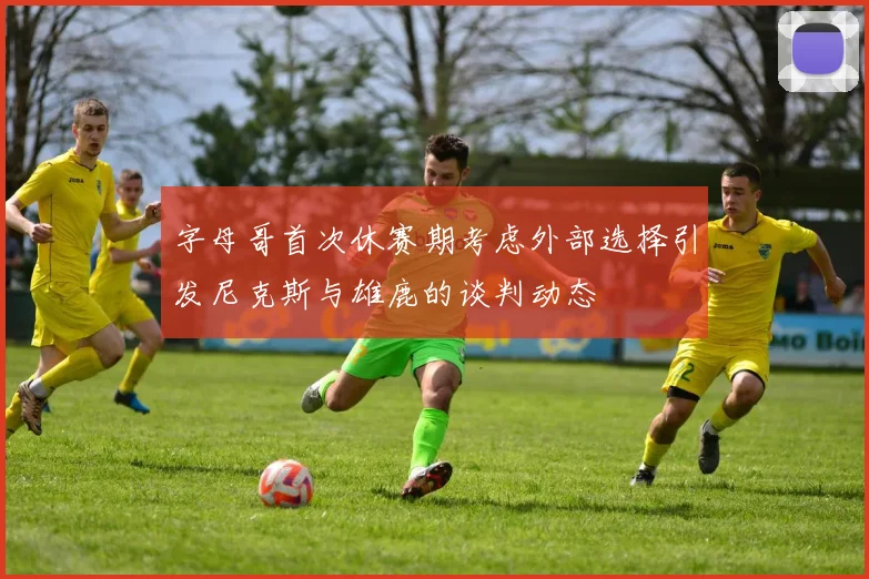 字母哥首次休赛期考虑外部选择引发尼克斯与雄鹿的谈判动态